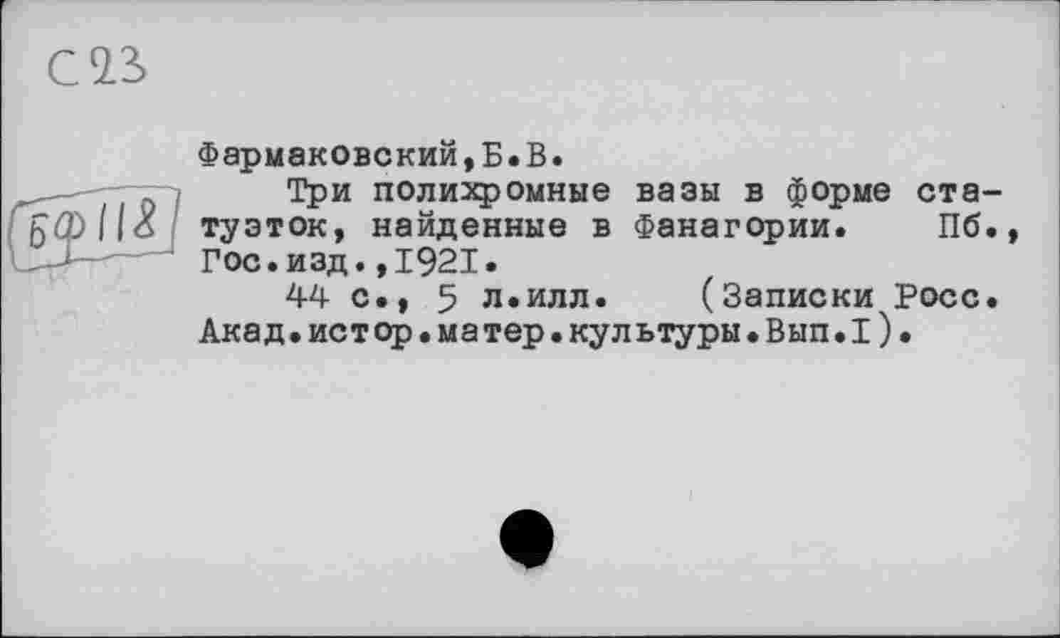 ﻿С 23

Фармаковский,Б.В.
Три полихромные вазы в форме статуэток, найденные в Фанагории. Пб., Гос.изд.,1921.
U с., 5 л.илл. (Записки Росс. Акад.истор.матер.культуры.Вып.1).